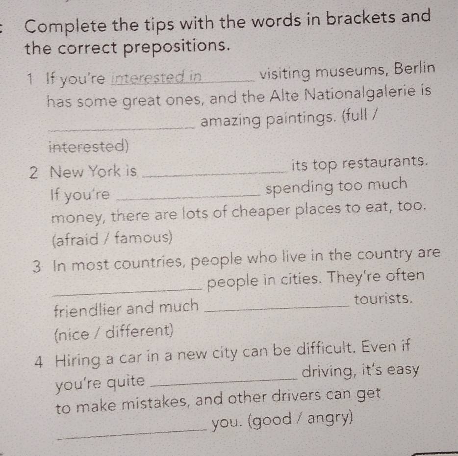 Complete the tips with the words in brackets and 
the correct prepositions. 
1 If you're interested in visiting museums, Berlin 
has some great ones, and the Alte Nationalgalerie is 
_amazing paintings. (full / 
interested) 
2 New York is _its top restaurants. 
If you're _spending too much 
money, there are lots of cheaper places to eat, too. 
(afraid / famous) 
3 In most countries, people who live in the country are 
_people in cities. They're often 
friendlier and much_ 
tourists. 
(nice / different) 
4 Hiring a car in a new city can be difficult. Even if 
_ 
driving, it's easy 
you're quite 
to make mistakes, and other drivers can get 
_ 
you. (good / angry)