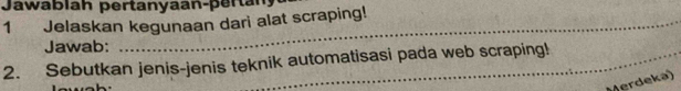 Jawablah pertanyaan-pertan 
1 Jelaskan kegunaan dari alat scraping! 
Jawab: 
2. Sebutkan jenis-jenis teknik automatisasi pada web scraping! 
Merdeka)