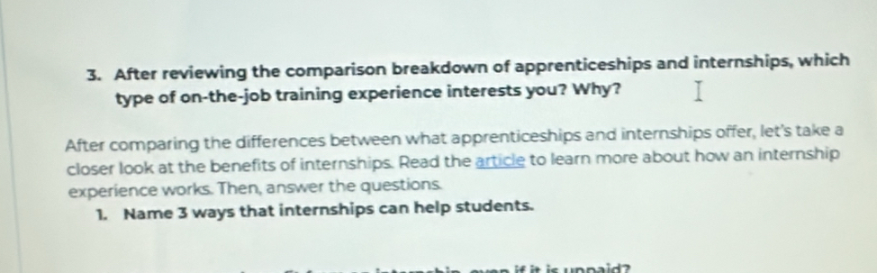 After reviewing the comparison breakdown of apprenticeships and internships, which 
type of on-the-job training experience interests you? Why? 
After comparing the differences between what apprenticeships and internships offer, let's take a 
closer look at the benefits of internships. Read the article to learn more about how an internship 
experience works. Then, answer the questions. 
1. Name 3 ways that internships can help students.