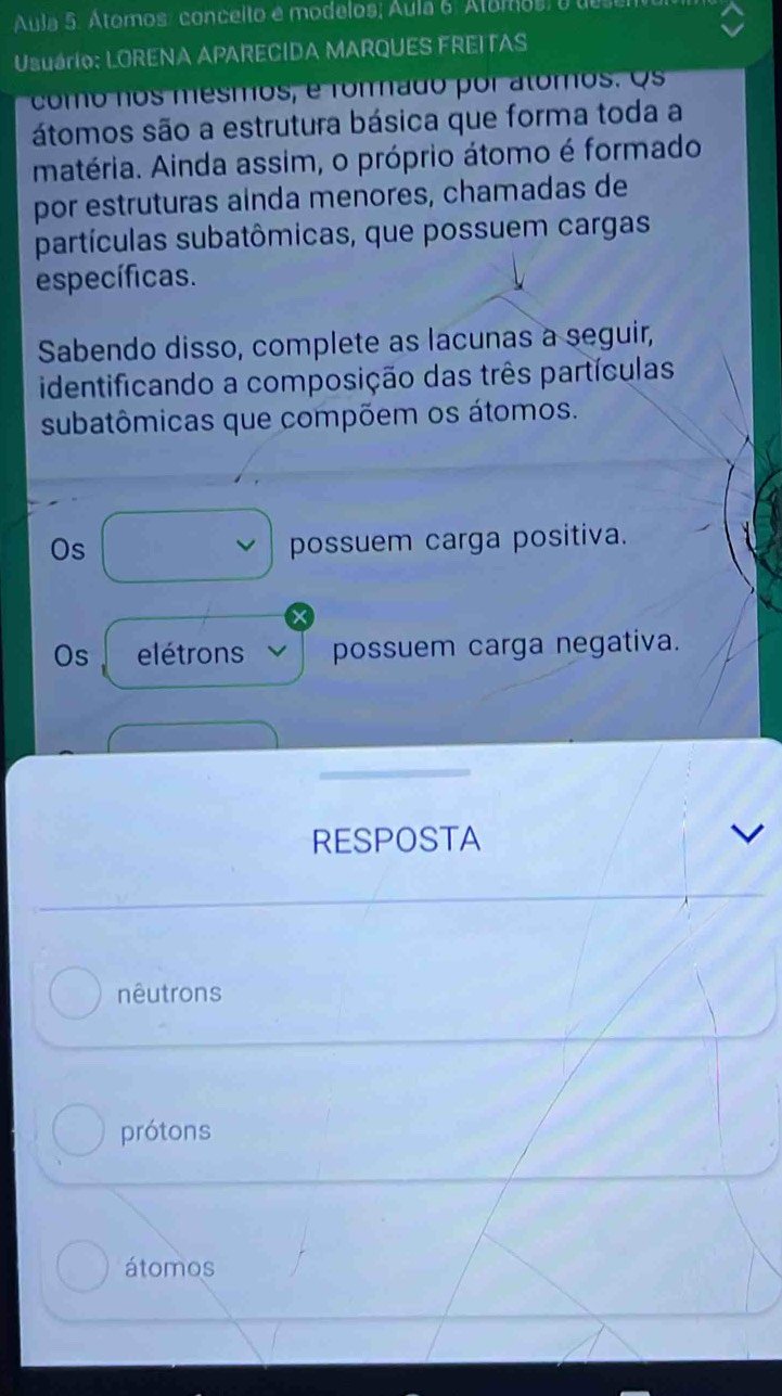 Aula 5. Átomos: conceito e modelos; Áula 6. Atamos, o u
Usuário: LORENA APARECIDA MARQUES FREITAS
como nos mesmos, é rommado por alomos. Os
átomos são a estrutura básica que forma toda a
matéria. Ainda assim, o próprio átomo é formado
por estruturas ainda menores, chamadas de
partículas subatômicas, que possuem cargas
específicas.
Sabendo disso, complete as lacunas a seguir,
identificando a composição das três partículas
subatômicas que compõem os átomos.
Os
possuem carga positiva.
Os elétrons possuem carga negativa.
RESPOSTA
nêutrons
prótons
átomos