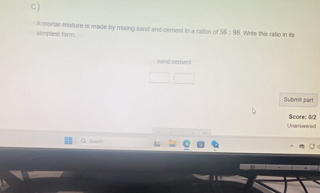 A mortar mixture is made by mixing sand and cement in a ration of 56:98 Write this ratio in its 
simplest form. 
sand:cement 
Submit part 
Score: 0/2 
Unanswered 
Search