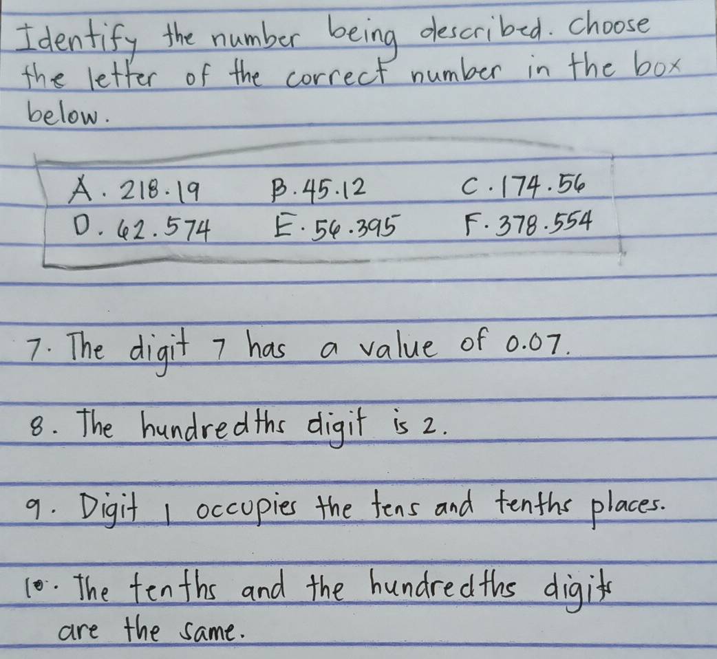 Identify the number being described. choose
the letter of the correct number in the box
below.
A. 218. 19 B. 45. 12 C. 174. 56
D. 42. 574 E. 54. 395 F. 378. 554
7. The digit 7 has a value of 0. 07.
8. The hundredths digit is 2.
9. Digit 1 occopies the tens and tenths places.
10. The tenths and the hundredths digit
are the same.