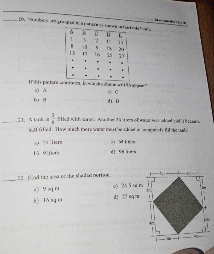 Mathematics Test III
_20. Numbers are grouped in a pattern as sble below.
If this pattern continues, in which column will 86 appear?
a) A c) C
b) B d) D
_21. A tank is  3/8  filled with water. Another 24 liters of water was added and it became
half filled. How much more water must be added to completely fill the tank?
a) 24 liters c) 64 liters
b) 9 liters d) 96 liters
_22. Find the area of the shaded portion.
a) 9 sq m c) 24.5 sq m
b) 16 sq m d) 25 sq m