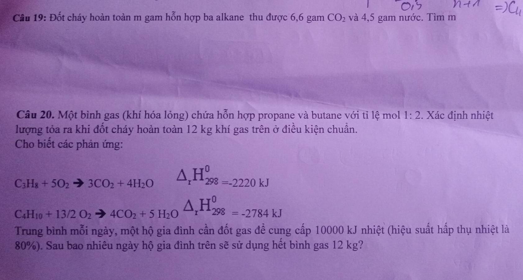 Đốt cháy hoàn toàn m gam hỗn hợp ba alkane thu được 6,6 gam CO_2 và 4,5 gam nước. Tìm m 
Câu 20. Một bình gas (khí hóa lỏng) chứa hỗn hợp propane và butane với tỉ lệ mol 1:2. Xác định nhiệt 
lượng tỏa ra khi đốt cháy hoàn toàn 12 kg khí gas trên ở điều kiện chuẩn. 
Cho biết các phản ứng:
C_3H_8+5O_2to 3CO_2+4H_2O △ _rH_(298=-2220kJ)^0
C_4H_10+13/2O_2to 4CO_2+5H_2Oxrightarrow O_rH_(298)^0=-2784kJ
Trung bình mỗi ngày, một hộ gia đình cần đốt gas để cung cấp 10000 kJ nhiệt (hiệu suất hấp thụ nhiệt là
80%). Sau bao nhiêu ngày hộ gia đình trên sẽ sử dụng hết bình gas 12 kg?