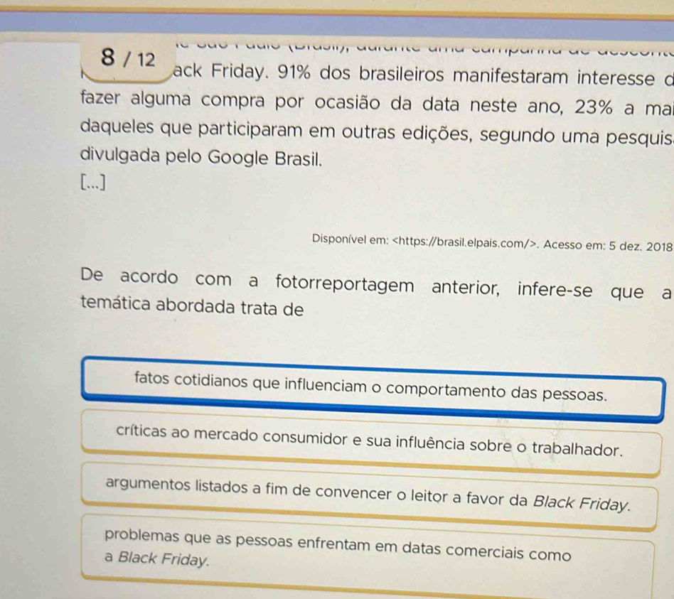 8 / 12 ack Friday. 91% dos brasileiros manifestaram interesse d
fazer alguma compra por ocasião da data neste ano, 23% a ma
daqueles que participaram em outras edições, segundo uma pesquis
divulgada pelo Google Brasil.
[...]
Disponível em:. Acesso em: 5 dez. 2018
De acordo com a fotorreportagem anterior, infere-se que a
temática abordada trata de
fatos cotidianos que influenciam o comportamento das pessoas.
críticas ao mercado consumidor e sua influência sobre o trabalhador.
argumentos listados a fim de convencer o leitor a favor da Black Friday.
problemas que as pessoas enfrentam em datas comerciais como
a Black Friday.