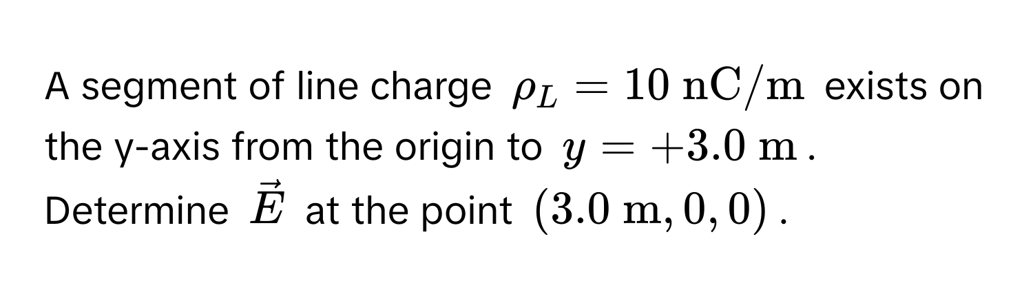 A segment of line charge $rho_L = 10  nC/m$ exists on the y-axis from the origin to $y = +3.0  m$. Determine $vecE$ at the point $(3.0  m, 0, 0)$.