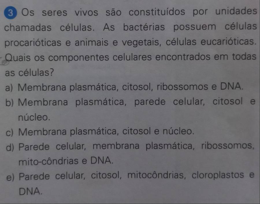 Os seres vivos são constituídos por unidades
chamadas células. As bactérias possuem células
procarióticas e animais e vegetais, células eucarióticas.
Quais os componentes celulares encontrados em todas
as células?
a) Membrana plasmática, citosol, ribossomos e DNA.
b) Membrana plasmática, parede celular, citosol e
núcleo.
c) Membrana plasmática, citosol e núcleo.
d) Parede celular, membrana plasmática, ribossomos,
mito-côndrias e DNA.
e) Parede celular, citosol, mitocôndrias, cloroplastos e
DNA.