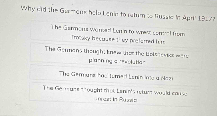 Why did the Germans help Lenin to return to Russia in April 1917?
The Germans wanted Lenin to wrest control from
Trotsky because they preferred him
The Germans thought knew that the Bolsheviks were
planning a revolution
The Germans had turned Lenin into a Nazi
The Germans thought that Lenin's return would cause
unrest in Russia