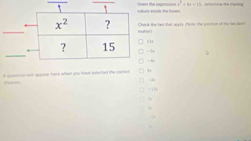 iven the expression x^2+8x+15 , determine the missing
values inside the boxes.
Check the two that apply. (Note: the position of the two don't
matter)
15x
-5x
-8x
A question will appear here when you have selected the correct 8x
-3x
choices
-15x
2x
3x
-2x
5x