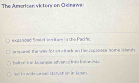 The American victory on Okinawa:
expanded Soviet territory in the Pacifc.
prepared the way for an attack on the Japanese home islands.
halted the Japanese advance into Indonesia.
led to widespread starvation in Japan.