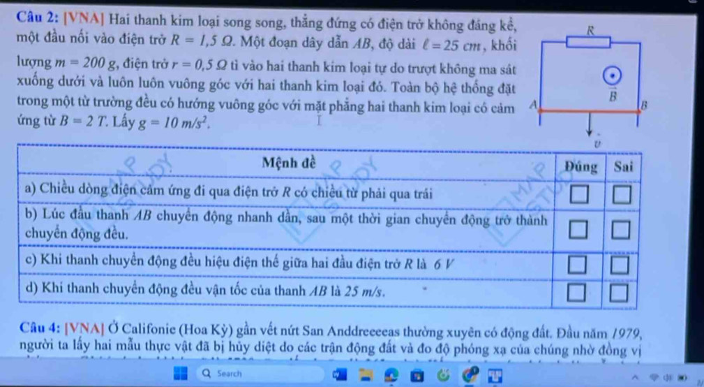 [VNA] Hai thanh kim loại song song, thẳng đứng có điện trở không đáng kể,
một đầu nối vào điện trở R=1,5Omega. Một đoạn dây dẫn AB, độ dài ell =25cm , khối
lượng m=200g :, điện trở r=0,5Omega tì vào hai thanh kim loại tự do trượt không ma sát
xuống dưới và luôn luôn vuông góc với hai thanh kim loại đó. Toàn bộ hệ thống đặt
trong một từ trường đều có hướng vuông góc với mặt phẳng hai thanh kim loại có cảm 
ứng từ B=2T. Lấy g=10m/s^2.
Câu 4: [VNA] Ở Califonie (Hoa Kỳ) gần vết nứt San Anddreeeeas thường xuyên có động đất. Đầu năm 1979,
người ta lấy hai mẫu thực vật đã bị hủy diệt do các trận động đất và đo độ phóng xạ của chúng nhờ đồng vị
Search