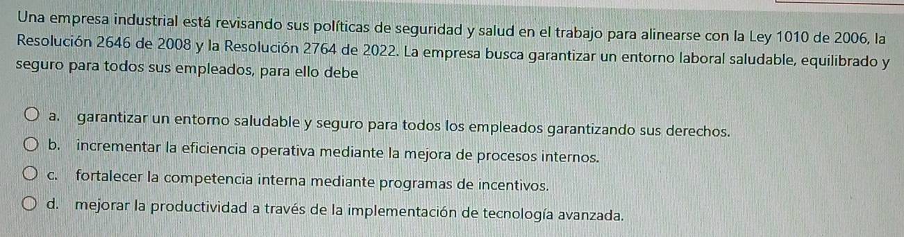 Una empresa industrial está revisando sus políticas de seguridad y salud en el trabajo para alinearse con la Ley 1010 de 2006, la
Resolución 2646 de 2008 y la Resolución 2764 de 2022. La empresa busca garantizar un entorno laboral saludable, equilibrado y
seguro para todos sus empleados, para ello debe
a. garantizar un entorno saludable y seguro para todos los empleados garantizando sus derechos.
b. incrementar la eficiencia operativa mediante la mejora de procesos internos.
c. fortalecer la competencia interna mediante programas de incentivos.
d. mejorar la productividad a través de la implementación de tecnología avanzada.