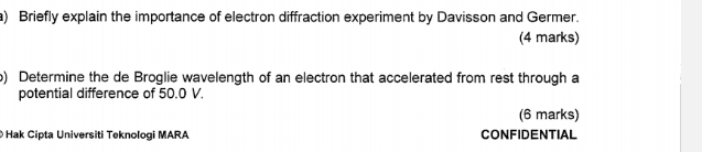 Briefly explain the importance of electron diffraction experiment by Davisson and Germer. 
(4 marks) 
o) Determine the de Broglie wavelength of an electron that accelerated from rest through a 
potential difference of 50.0 V. 
(6 marks) 
Hak Cipta Universiti Teknologi MARA CONFIDENTIAL