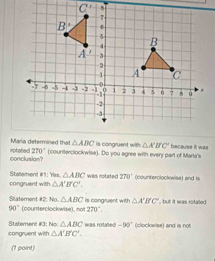 Maria determined that △ ABC is congruent with △ A'B'C' because it was
rotated 270° (counterclockwise). Do you agree with every part of Maria's
conclusion?
Statement #1: Yes. △ ABC was rotated 270° (counterclockwise) and is
congruent with △ A'B'C'.
Statement #2: No. △ ABC is congruent with △ A'B'C' , but it was rotated
90° (counterclockwise), not 270°.
Statement #3: No: △ ABC was rotated -90° (clockwise) and is not
congruent with △ A'B'C'.
(1 point)