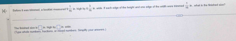 Before it was trimmed, a booklet measured 9 1/16 in. high by 6 3/16 in. wide. If each edge of the height and one edge of the width were trimmed  1/16 in what is the finished size? 
The finished size is □ in. high by □ in wide 
(Type whole numbers, fractions, or mixed numbers. Simplify your answers.