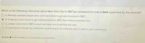 Which of the following inferences about New York City in 1887 (as compared to now) is best supported by the excerpt?
A. Mentally unstable people were a lot more tikely to get sent to prison in 1887.
6 it appears much easier to get institutionalized in 1887 than it likely would be now
C. Judges were kond is 1817 versus how harsh and cruel they are now.
D. Jaumallets no longer go undercover prefending to be someone else in order to get a good story
A ● SC.ELA BACN.2. 2, SC.E⊥A.B DE.3. 5C.ELAB CE B