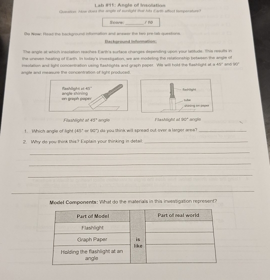 Lab #11: Angle of Insolation 
Question: How does the angle of sunlight that hits Earth affect temperature? 
_ 
Score: / 10 
Do Now: Read the background information and answer the two pre-lab questions. 
Background Information: 
The angle at which insolation reaches Earth's surface changes depending upon your latitude. This results in 
the uneven heating of Earth. In today's investigation, we are modeling the relationship between the angle of 
insolation and light concentration using flashlights and graph paper. We will hold the flashlight at a 45° and 90°
angle and measure the concentration of light produced. 
angle shining flashlight at 45°
on graph paper 
Flashlight at 45° angle Flashlight at 90° angle 
1. Which angle of light (45° or 90°) do you think will spread out over a larger area?_ 
2. Why do you think this? Explain your thinking in detail:_ 
_ 
_ 
_ 
_ 
Model Components: What do the materials in this investigation represent?