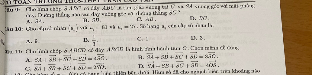 Cho hình chóp S. ABC có đáy ABC là tam giác vuông tại C và SA vuông góc với mặt phẳng
đáy. Đường thẳng nào sau đây vuông góc với đường thẳng SC ?
A. SA. B. SB. C. AB.
D. BC.
Câu 10: Cho cấp số nhân (u_n) với u_1=81 và u_2=27. Số hạng u_5 của cấp số nhân là:
B.  1/3 .
A. 9. C. 1.
D. 3.
Câu 11: Cho hình chóp S. ABCD có đáy ABCD là hình bình hành tâm O. Chọn mệnh đề đúng.
A. vector SA+vector SB+vector SC+vector SD=4vector SO. B. vector SA+vector SB+vector SC+vector SD=8vector SO.
C. vector SA+vector SB+vector SC+vector SD=2vector SO.
D. vector SA+vector SB+vector SC+vector SD=4vector OS. 
... f(x) có bảng biến thiên bên dưới. Hàm số đã cho nghịch biến trên khoảng nào