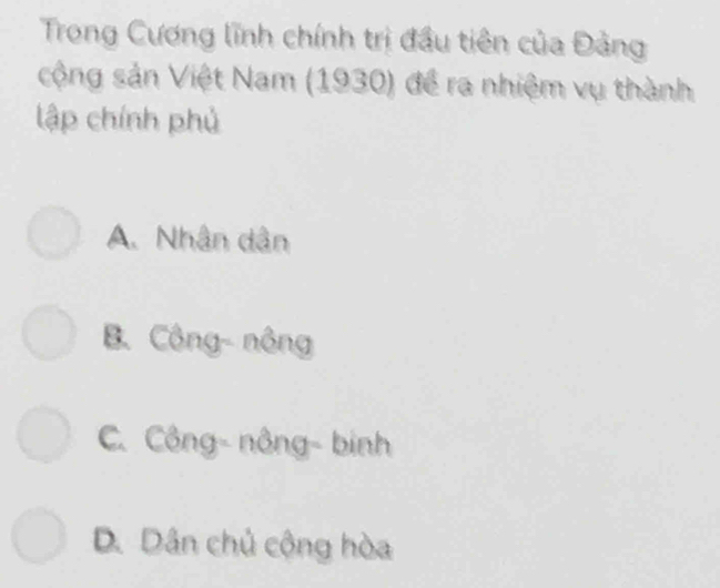 Trong Cương lĩnh chính trị đầu tiên của Đảng
sộng sản Việt Nam (1930) để ra nhiệm vụ thành
lập chính phủ
A. Nhân dân
B. Công- nông
C. Công- nông- binh
D. Dân chủ cộng hòa