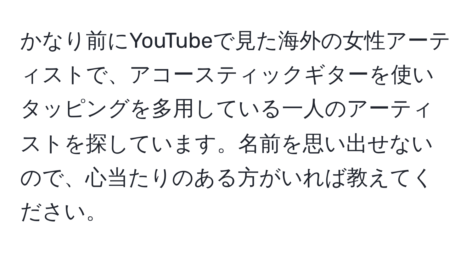 かなり前にYouTubeで見た海外の女性アーティストで、アコースティックギターを使いタッピングを多用している一人のアーティストを探しています。名前を思い出せないので、心当たりのある方がいれば教えてください。