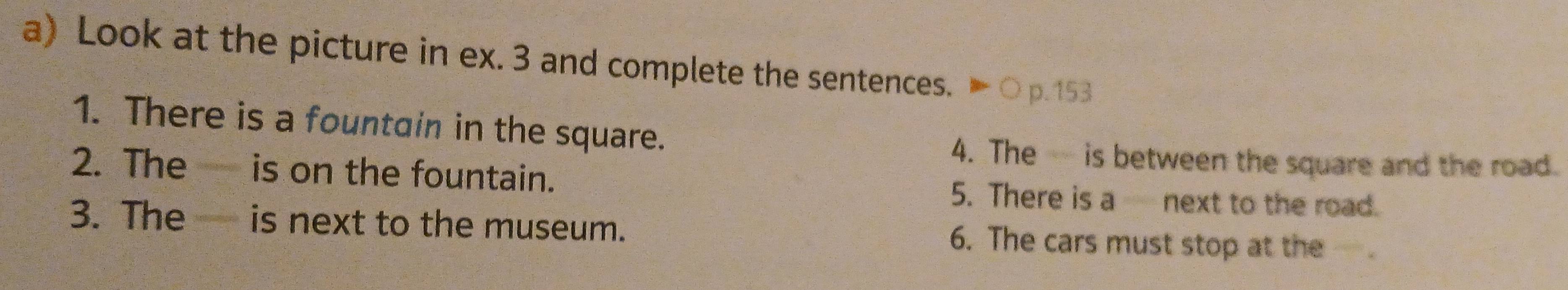 Look at the picture in ex. 3 and complete the sentences. ▶○p.153 
1. There is a fountain in the square. 
4. The is between the square and the road 
2. The is on the fountain. 5. There is a next to the road. 
3. The is next to the museum. 6. The cars must stop at the