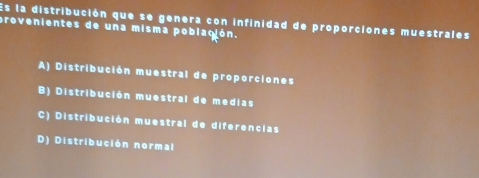 Es la distribución que se genera con infinidad de proporciones muestrales
provenientes de una misma población.
A) Distribución muestral de proporciones
B) Distribución muestral de medias
C) Distribución muestral de diferencias
D) Distribución normal