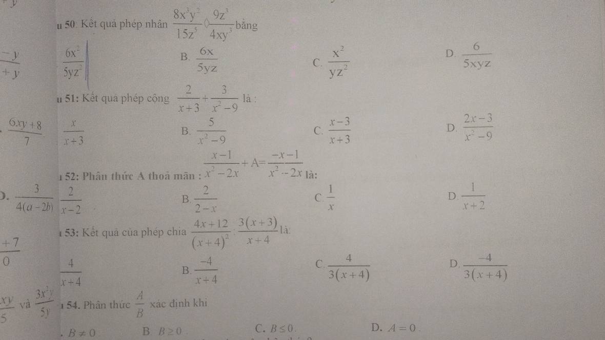 50: Kết quả phép nhân  8x^3y^2/15z^5 / ( 9z^3/4xy^3 ) bǎng
 (-y)/+y   6x^2/5yz^2 |
D.
B.  6x/5yz   x^2/yz^2   6/5xyz 
C.
#  51: Kết quả phép cộng  2/x+3 + 3/x^2-9  là :
 (6xy+8)/7   x/x+3 
B.  5/x^2-9   (x-3)/x+3   (2x-3)/x^2-9 
C.
D.
152: Phân thức A thoả mãn :  (x-1)/x^2-2x +A= (-x-1)/x^2-2x  là:
).  3/4(a-2b)   2/x-2   2/2-x   1/x   1/x+2 
B
C.
D.
153: Kết quả của phép chia frac 4x+12(x+4)^2: (3(x+3))/x+4  là
 (+7)/0 
 4/x+4 
B  (-4)/x+4 
C.  4/3(x+4)   (-4)/3(x+4) 
D.
 xy/5  và  3x^2y/5y  1  54. Phân thức  A/B  xác định khi
C.
B!= 0 B. B≥ 0. B≤ 0. D. A=0.