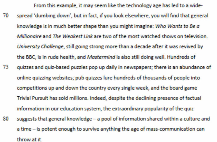 From this example, it may seem like the technology age has led to a wide-
70 spread ‘dumbing down’, but in fact, if you look elsewhere, you will find that general 
knowledge is in much better shape than you might imagine: Who Wants to Be a 
Millionaire and The Weakest Link are two of the most watched shows on television. 
University Challenge, still going strong more than a decade after it was revived by 
the BBC, is in rude health, and Mastermind is also still doing well. Hundreds of
75 quizzes and quiz-based puzzles pop up daily in newspapers; there is an abundance of 
online quizzing websites; pub quizzes lure hundreds of thousands of people into 
competitions up and down the country every single week, and the board game 
Trivial Pursuit has sold millions. Indeed, despite the declining presence of factual 
information in our education system, the extraordinary popularity of the quiz
80 suggests that general knowledge - a pool of information shared within a culture and 
a time - is potent enough to survive anything the age of mass-communication can 
throw at it.