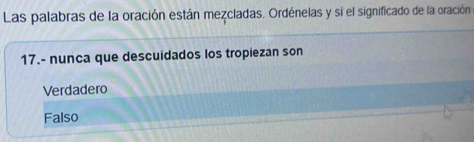 Las palabras de la oración están mezcladas. Ordénelas y si el significado de la oración
17.- nunca que descuidados los tropiezan son
Verdadero
Falso