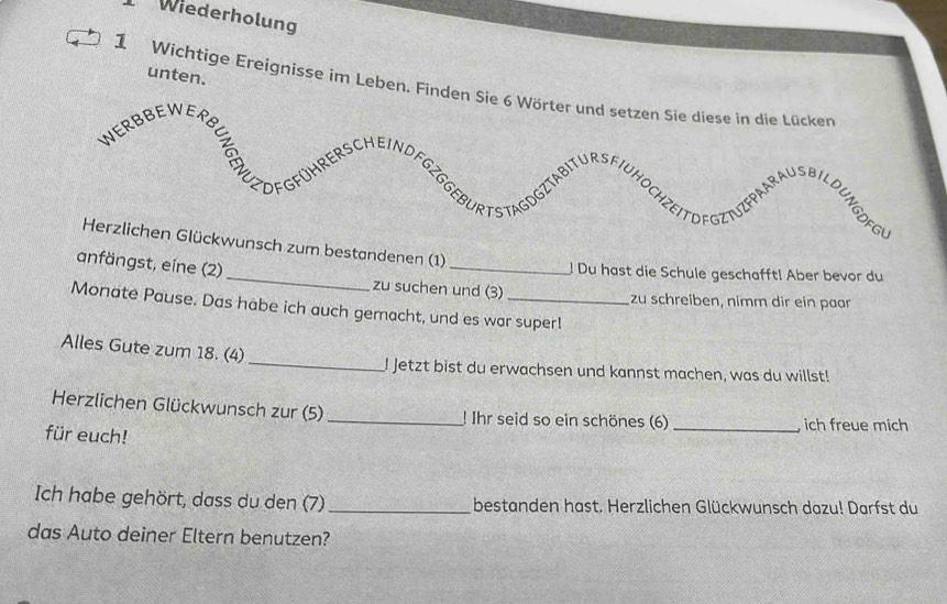 Wiederholung 
unten. 
1 Wichtige Ereignisse im Leben. Finden Sie 6 Wörter un 
bestandenen (1) 
! Du hast die Schule geschafft! Aber bevor du 
anfängst, eine (2)_ zu suchen und (3) 
zu schreiben, nimm dir ein paar 
Monate Pause. Das habe ich auch gemacht, und es war super! 
Alles Gute zum 18. (4) 
_! Jetzt bist du erwachsen und kannst machen, was du willst! 
Herzlichen Glückwunsch zur (5)_ ! Ihr seid so ein schönes (6) _ich freue mich 
für euch! 
Ich habe gehört, dass du den (7) _bestanden hast. Herzlichen Glückwunsch dazu! Darfst du 
das Auto deiner Eltern benutzen?