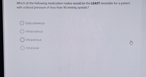 Which of the following medication routes would be the LEAST desirable for a patient
with a blood pressure of less than 90 mmHg systolic?
Suboutaneous
Intraosseous
Intravenous
Intranasal