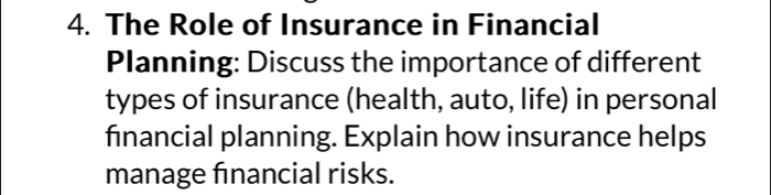 The Role of Insurance in Financial 
Planning: Discuss the importance of different 
types of insurance (health, auto, life) in personal 
financial planning. Explain how insurance helps 
manage financial risks.