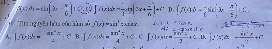 f(x).dx=sin (3x+ π /6 )+C( C ∈t f(x)dx= 1/3 sin (3x+ π /6 )+C.D..∈t f(x)dx= 1/6 sin (3x+ π /6 )+C. 
1. Tìm nguyên hàm của hàm số f(x)=sin^3x.cos x.
A. ∈t f(x)dx=- sin^4x/4 +C.B.∈t f(x)dx= sin^4x/4 +C. C. ∈t f(x)dx= sin^2x/2 +C.D. ∈t f(x)dx=- sin^2x/2 +C
3