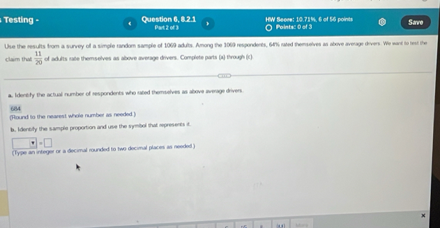 Testing - Question 6, 8.2.1 HW Score: 10.71%. 6 of 56 points Save 
Part 2 of 3 Points: 0 of 3 
Use the results from a survey of a simple random sample of 1069 adults. Among the 1069 respondents, 64% rated themselves as above average drivers. We want to test the 
claim that  11/20  of adults rate themselves as above average drivers. Complete parts (a) through (c). 
a. Identify the actual number of respondents who rated themselves as above average drivers. 
684 
(Round to the nearest whole number as needed.) 
b, Identify the sample proportion and use the symbol that represents it.
□ =□
(Type an integer or a decimal rounded to two decimal places as needed.) 
Mare