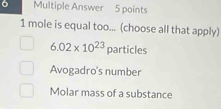 Multiple Answer 5 points
1 mole is equal too... (choose all that apply)
6.02* 10^(23) particles
Avogadro's number
Molar mass of a substance