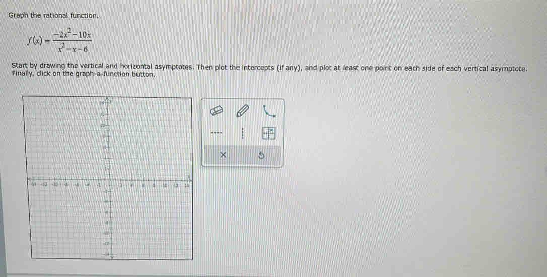 Graph the rational function.
f(x)= (-2x^2-10x)/x^2-x-6 
Start by drawing the vertical and horizontal asymptotes. Then plot the intercepts (if any), and plot at least one point on each side of each vertical asymptote. 
Finally, click on the graph-a-function button. 
.-- 
×