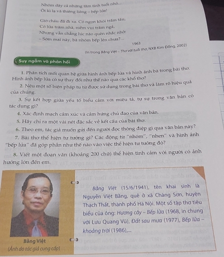 Nhóm dậy cá những tâm tinh tuổi nhỏ...
Ôi kì lạ và thiêng liêng = bếp lửa!
Giờ châu đã đi xa. Cô ngọn khói trăm tâu,
Có lửa trăm nhà, niệm vụi trăm ngà.
Nhưng vẫn chẳng lúc nào quên nhấc nhớ:
- Sớm mai này, bà nhóm bếp lên chưa?...
1963
(In trong Bằng Việt - Thơ với tuổi thơ, NXB Kim Đồng, 2002)
Suy ngắm và phản hồi
1. Phân tích mối quan hệ giữa hình ảnh bếp lửa và hình ảnh bà trong bài thơ.
Hình ảnh bếp lửa có sự thay đổi như thế nào qua các khổ thơ?
của chúng. 2. Nêu một số biện pháp tu từ được sử dung trong bài thơ và làm rõ hiệu quả
3. Sự kết hợp giữa yếu tố biểu cảm với miêu tả, tự sự trong văn bản có
tác dụng gì?
4. Xác định mạch cảm xúc và cảm hứng chủ đạo của văn bản.
5. Hãy chỉ ra một vài nét đặc sắc vệ kết cấu của bài thơ.
6. Theo em, tác giả muốn gửi đến người đọc thông điệp gì qua văn bản này?
7. Bài thơ thể hiện tự tướng gì? Các động từ 'nhóm'', 'nhen'' và hình ảnh
'bếp lửa' đã góp phần như thế nào vào việc thể hiện tự tưởng đó?
8. Viết một đoan văn (khoảng 200 chữ) thể hiện tình cảm với người có ảnh
hưởng lớn đến em.
( )
Bằng Việt (15/6/1941), tên khai sinh là
Nguyễn Việt Bằng, quê ở xã Chàng Sơn, huyện
Thạch Thất, thành phố Hà Nội. Một số tập thơ tiêu
biểu của ông: Hương cây - Bếp lửa (1968, in chung
với Lưu Quang Vũ), Đất sau mưa (1977), Bếp lửa -
khoảng trời (1986),...
Bằng Việt (
(Ảnh do tác giả cung cấp)