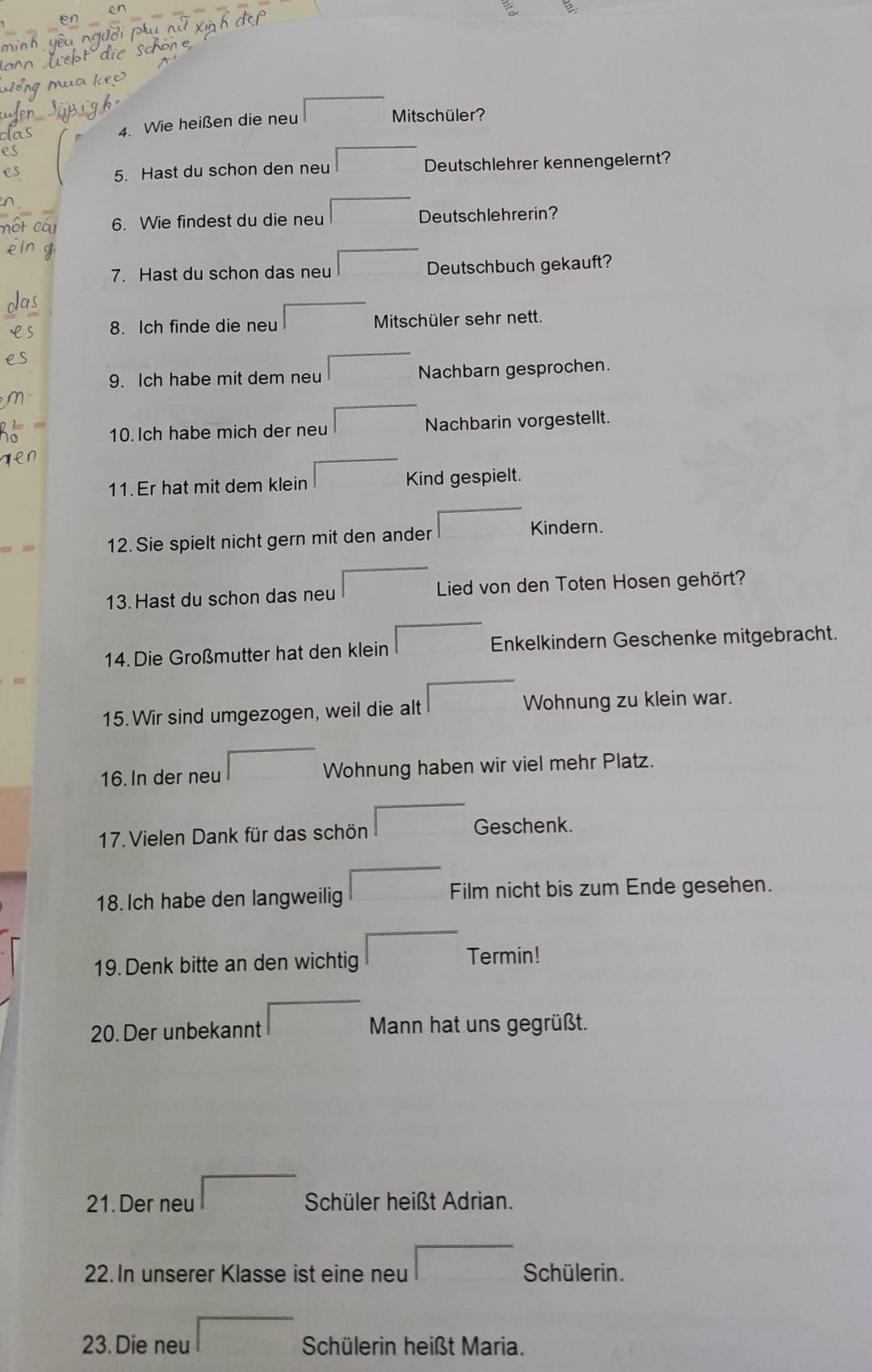 Wie heißen die neu 
Mitschüler? 
5. Hast du schon den neu Deutschlehrer kennengelernt? 
6. Wie findest du die neu Deutschlehrerin? 
7. Hast du schon das neu Deutschbuch gekauft? 
8. Ich finde die neu Mitschüler sehr nett. 
9. Ich habe mit dem neu Nachbarn gesprochen. 
10.Ich habe mich der neu Nachbarin vorgestellt. 
11. Er hat mit dem klein Kind gespielt. 
12. Sie spielt nicht gern mit den ander Kindern. 
13. Hast du schon das neu Lied von den Toten Hosen gehört? 
14. Die Großmutter hat den klein 1 Enkelkindern Geschenke mitgebracht. 
15. Wir sind umgezogen, weil die alt Wohnung zu klein war. 
16. In der neu Wohnung haben wir viel mehr Platz. 
17. Vielen Dank für das schön Geschenk. 
18. Ich habe den langweilig Film nicht bis zum Ende gesehen. 
19. Denk bitte an den wichtig Termin! 
20. Der unbekannt Mann hat uns gegrüßt. 
21. Der neu Schüler heißt Adrian. 
22. In unserer Klasse ist eine neu Schülerin. 
23. Die neu Schülerin heißt Maria.