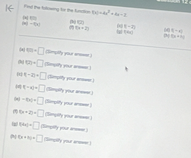 Find the following for the function f(x)=4x^2+4x-2
(b)
(a) f(0) f(Z) (c) f(-2) f(-x)
(e) -f(x) (1) f(x+2) f(4x) (h)
(g) (d)
f(x+h)
(a) f(0)=□ (Simplify your answer.)
(b) f(2)=□ (Simplify your answer.)
(c) f(-2)=□ (Simplify your answer.)
(d) f(-x)=□ (Simplify your answer.)
(e) -f(x)=□ (Simplify your answer.)
f(x+2)=□ (Simplity your answer.)
(g) f(4x)=□ (Simpility your answer.)
(h) f(x+h)=□ (Simpilly your answer.)