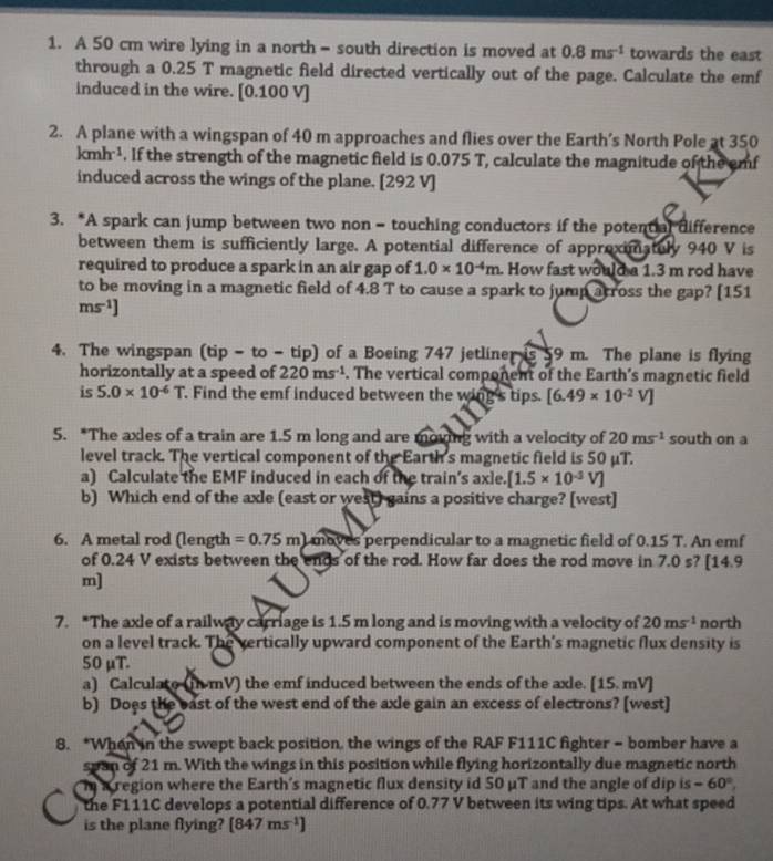 A 50 cm wire lying in a north - south direction is moved at 0.8ms^(-1) towards the east
through a 0.25 T magnetic field directed vertically out of the page. Calculate the emf
induced in the wire. [0.100 V]
2. A plane with a wingspan of 40 m approaches and flies over the Earth’s North Pole at 350
kmh^(-1). If the strength of the magnetic field is 0.075 T, calculate the magnitude of the emf
induced across the wings of the plane. [292 V]
3. *A spark can jump between two non - touching conductors if the potential difference
between them is sufficiently large. A potential difference of approximatuly 940 V is
required to produce a spark in an air gap of 1.0* 10^(-4)m. How fast would a 1.3 m rod have
to be moving in a magnetic field of 4.8 T to cause a spark to jump arross the gap? [151
ms^(-1)]
4. The wingspan (tip-to- tip) of a Boeing 747 jetliner is 59 m. The plane is flying
horizontally at a speed of 220ms^(-1). The vertical component of the Earth’s magnetic field
is 5.0* 10^(-6)T. Find the emf induced between the wing's tips. [6.49* 10^(-2)V]
5. *The axles of a train are 1.5 m long and are moving with a velocity of 20ms^(-1) south on a
level track. The vertical component of the Earth's magnetic field is 50 μT.
a) Calculate the EMF induced in each of the train's axle. [1.5* 10^(-3)V]
b) Which end of the axle (east or west) gains a positive charge? [west]
6. A metal rod (length =0.75m) I moves perpendicular to a magnetic field of 0.15 T. An emf
of 0.24 V exists between the ends of the rod. How far does the rod move in 7.0 s? [14.9
m]
7. *The axle of a railway carriage is 1.5 m long and is moving with a velocity of 20ms^(-1) north
on a level track. The vertically upward component of the Earth's magnetic flux density is
50 μT.
a) Calculate (ih-mV) the emf induced between the ends of the axle. [15.mV]
b) Does the east of the west end of the axle gain an excess of electrons? [west]
8. *When in the swept back position, the wings of the RAF F111C fighter - bomber have a
span of 21 m. With the wings in this position while flying horizontally due magnetic north
mn a region where the Earth's magnetic flux density id 50 μT and the angle of dip is -60°,
the F111C develops a potential difference of 0.77 V between its wing tips. At what speed
is the plane flying? [847ms^(-1)]