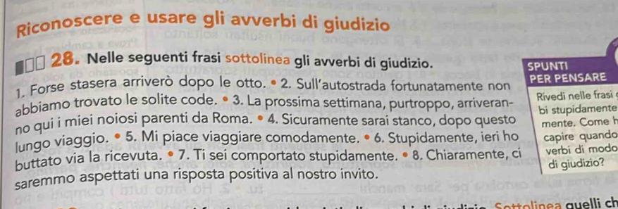 Riconoscere e usare gli avverbi di giudizio 
€ỷ 28. Nelle seguenti frasi sottolinea gli avverbi di giudizio. 
SPUNTI 
1. Forse stasera arriverò dopo le otto. ª 2. Sull'autostrada fortunatamente non PER PENSARE 
abbiamo trovato le solite code. • 3. La prossima settimana, purtroppo, arriveran- Rivedi nelle frasi 
no qui i miei noiosi parenti da Roma. • 4. Sicuramente sarai stanco, dopo questo bi stupidamente 
lungo viaggio. • 5. Mi piace viaggiare comodamente. • 6. Stupidamente, ieri ho mente. Come 
buttato via la ricevuta. • 7. Ti sei comportato stupidamente. • 8. Chiaramente, ci capire quando verbí dí moda 
saremmo aspettati una risposta positiva al nostro invito. di giudizio? 
S ttolinea quelli ch