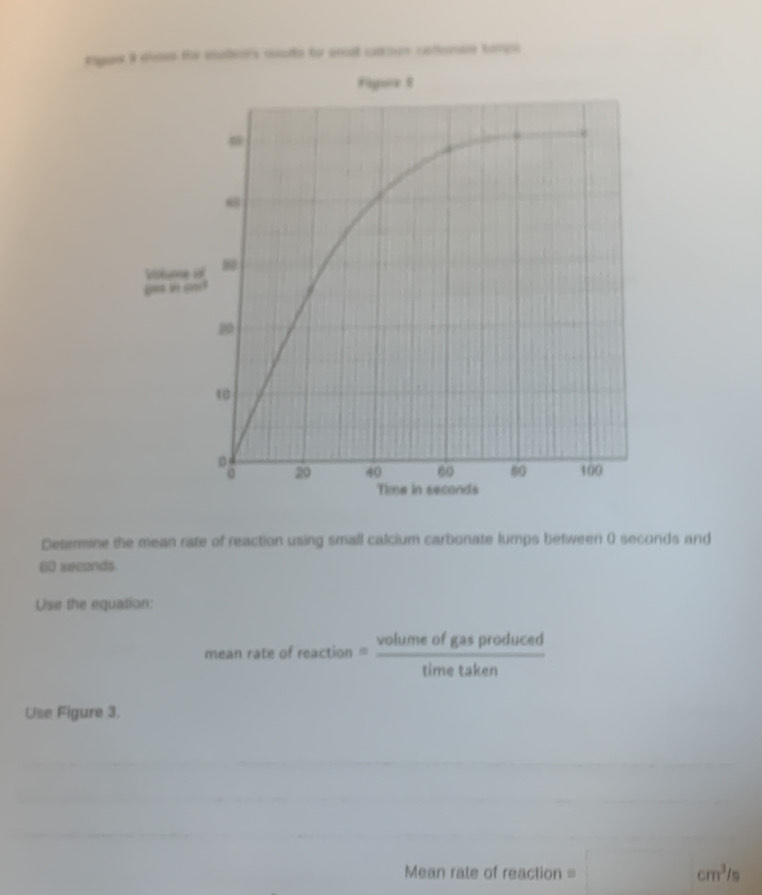 ngus i den te etatenrs conde to amel ctroen celunes tança 
Figuer I
ω8
Vislume of 
s in gm !
20
10
20 40 60 80 100
Time in seconds
Determine the mean rate of reaction using small calcium carbonate lumps between () seconds and 
(60) seconds. 
Use the equation: 
mean rate of reaction= volumeofgasproduced/timetaken 
Use Figure 3. 
_ 
_ 
_ 
Mean rate of reaction = □ cm^3/s