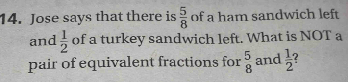 Jose says that there is  5/8  of a ham sandwich left 
and  1/2  of a turkey sandwich left. What is NOT a 
pair of equivalent fractions for  5/8  and  1/2  2