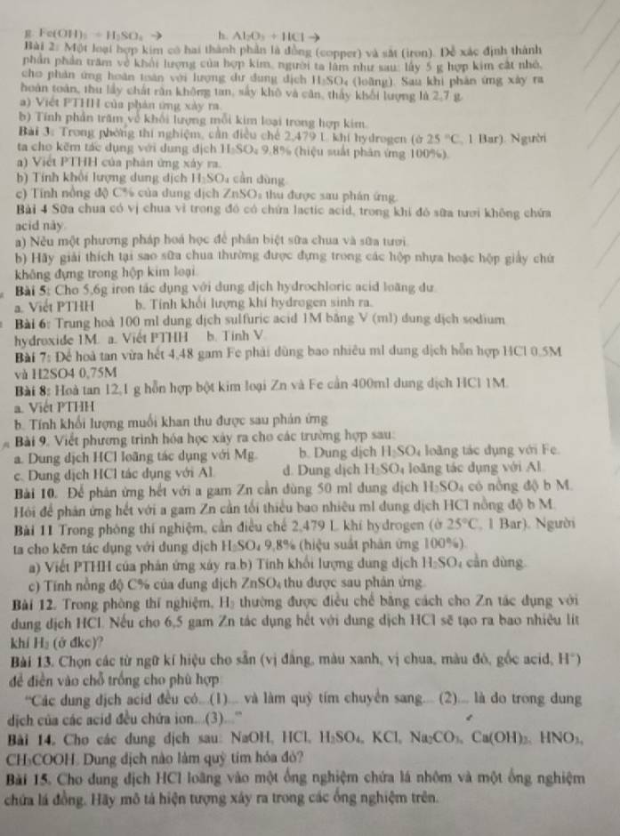 Fe(OH)_2=H_2SO_4 h. Al_2O_3+HCl
Bài 2: Một loại hợp kim có hai thành phần là đồng (copper) và sắt (iron). Đễ xác định thành
phần phần trăm về khải lượng của hợp kim, người ta lâm như sau: lấy 5 g hợp kim cật nhỏ,
cho phản ứng hoàn toàn với lượng dư dung dịch 11,SO_4 (loāng). Sau khi phản ứng xây ra
hoàn toàn, thu lấy chất răn không tan, sây khô và căn, thấy khối lượng là 2,7 g
a) Việt P1 HH của phản ứng xây ra
b) Tính phần trăm về khối lượng mỗi kim loại trong hợp kim.
Bài 3: Trong phòng thi nghiệm, cần điều chế 2,479 1. khi hydrogen (ở G 25°C 1 Bar). Người
ta cho kẽm tác dụng với dung địch H_2SO_49 8% (hiệu suất phản ứng 100%).
a) Viết PTHH của phản ứng xây ra.
b Tính khổi lượng dung dịch  1 II_1SO 4 cần dùng
c) Tính nông độ C% của dung dịch ∠ nSO_1 thu được sau phán ứng
Bài 4 Sữa chua có vị chua vì trong đó có chứa lactic acid, trong khi đó sữa tươi không chứa
acid này
a) Nều một phương pháp hoá học để phân biệt sữa chua và sữa tưới
b) Hãy giải thích tại sao sữa chua thường được đựng trong các hộp nhựa hoặc hộp giảy chứ
không đựng trong hộp kim loại
Bài 5: Cho 5,6g iron tác dụng với dung địch hydrochloric acid loàng dư
a. Viết PTHH b. Tính khối lượng khí hydrogen sinh ra.
Bài 6: Trung hoà 100 ml dung dịch sulfuric acid 1M băng V (ml) dung dịch sodium
hydroxide 1M. a. Viết PTHH b. Tinh V
Bài 7: Để hoà tan vừa hết 4,48 gam Fe phải dùng bao nhiêu ml dung dịch hỗn hợp 14C1 0.5M
và H2SO4 0,75M
Bài 8: Hoà tan 12,1 g hỗn hợp bột kim loại Zn và Fe cần 400ml dung dịch HCl 1M.
a. Viết PTHH
b. Tính khối lượng muối khan thu được sau phản ứng
Bài 9. Viết phương trình hóa học xây ra cho các trường hợp sau:
a. Dung dịch HCl loãng tác dụng với Mg. b. Dung dịch H_2SO_4 loàng tác dụng với Fe
c. Dung dịch HCl tác dụng với Al d. Dung dịch H_2SO_4 loãng tác dụng với Al
Bài 10. Để phân ứng hết với a gam Zn cần dùng 50 ml dung dịch H_2SO_4 có nồng độ b M.
Hỏi để phản ứng hết với a gam Zn cần tối thiểu bao nhiêu ml dung dịch HC1 nồng độ b M
Bài 11 Trong phòng thí nghiệm, cần điều chế 2,479 L khí hydrogen (ở 25°C , 1 Bar). Người
ta cho kẽm tác dụng với dung dịch H₂SO₄ 9,8% (hiệu suất phản ứng 100%).
a) Viết PTHH của phản ứng xây ra.b) Tinh khối lượng dung địch I_2SO cn  dùng
c) Tính nồng độ C% của dung địch ZnSO_4 thu được sau phân ứng
Bài 12. Trong phòng thí nghiệm, Hạ thường được điều chế bằng cách cho Zn tác dụng với
dung dịch HCL Nếu cho 6,5 gam Zn tác dụng hết với dung dịch HCl sẽ tạo ra bao nhiệu lit
khí H_2 (ở đkc)?
Bài 13. Chọn các từ ngữ kí hiệu cho sẵn (vị đẳng, màu xanh, vị chua, màu đỏ, gốc acid, H*)
để điễn vào chỗ trống cho phù hợp
'Các dung địch acid đều có...(1)... và làm quỹ tím chuyển sang.... (2).... là do trong dung
dịch của các acid đều chứa ion...(3)...''
Bài 14, Cho các dung dịch sau: NaOH, HCl, H_2SO_4,KCl,Na_2CO_3,Ca(OH)_2,HNO_3,
CH₃COOH. Dung địch nào làm quỹ tim hóa đỏ?
Bài 15. Cho dung địch HCl loãng vào một ống nghiệm chứa lá nhôm và một ống nghiệm
chứa lá đồng. Hãy mô tả hiện tượng xây ra trong các ống nghiệm trên.