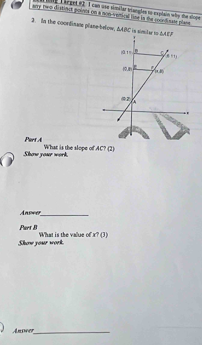 ng Larget #2. I can use similar triangles to explain why the slope
any two distinct points on a non-vertical line in the coordinate plane.
2. In the coordinate plane-below, △ ABC is similar to 
Part A
What is the slope of AC? (2)
Show your work.
Answer_
Part B
What is the value of x? (3)
Show your work.
Answer_