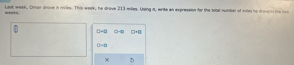 Last week, Omar drove n miles. This week, he drove 213 miles. Using n, write an expression for the total number of miles he drove in the two
weeks.
□ +□ □ -□ □ * □
□ / □