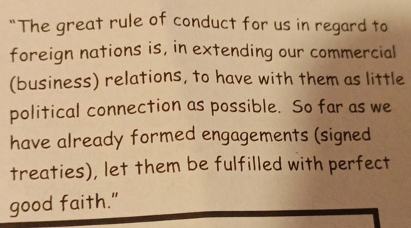 “The great rule of conduct for us in regard to 
foreign nations is, in extending our commercial 
(business) relations, to have with them as little 
political connection as possible. So far as we 
have already formed engagements (signed 
treaties), let them be fulfilled with perfect 
good faith."