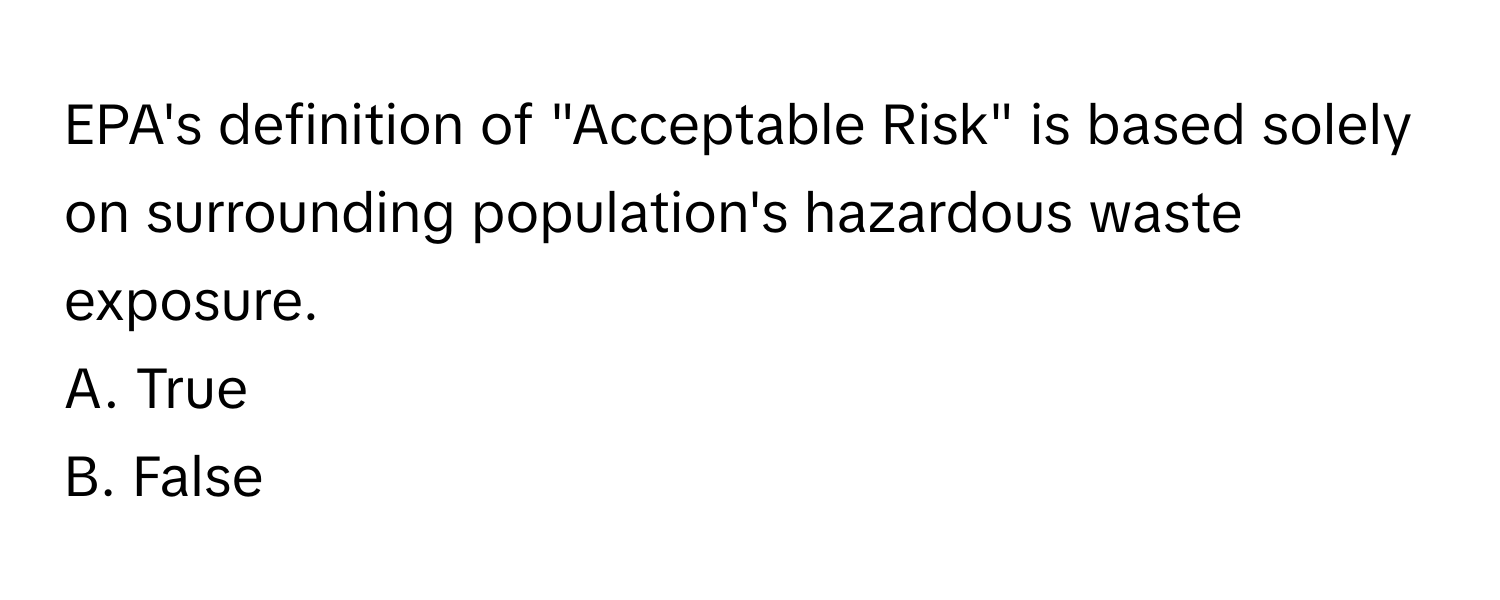 EPA's definition of "Acceptable Risk" is based solely on surrounding population's hazardous waste exposure. 

A. True
B. False