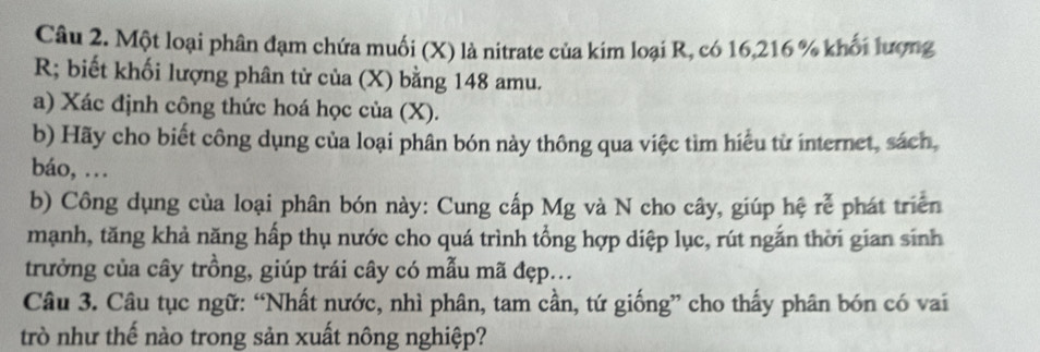 Một loại phân đạm chứa muối (X) là nitrate của kim loại R, có 16, 216 % khối lượng 
R biết khối lượng phân từ của (X) bằng 148 amu. 
a) Xác định công thức hoá học của (X). 
b) Hãy cho biết công dụng của loại phân bón này thông qua việc tìm hiểu từ internet, sách, 
báo, .. 
b) Công dụng của loại phân bón này: Cung cấp Mg và N cho cây, giúp hệ rễ phát triển 
mạnh, tăng khả năng hấp thụ nước cho quá trình tổng hợp diệp lục, rút ngắn thời gian sinh 
trưởng của cây trồng, giúp trái cây có mẫu mã đẹp... 
Câu 3. Câu tục ngữ: “Nhất nước, nhì phân, tam cần, tứ giống” cho thấy phân bón có vai 
trò như thế nào trong sản xuất nông nghiệp?