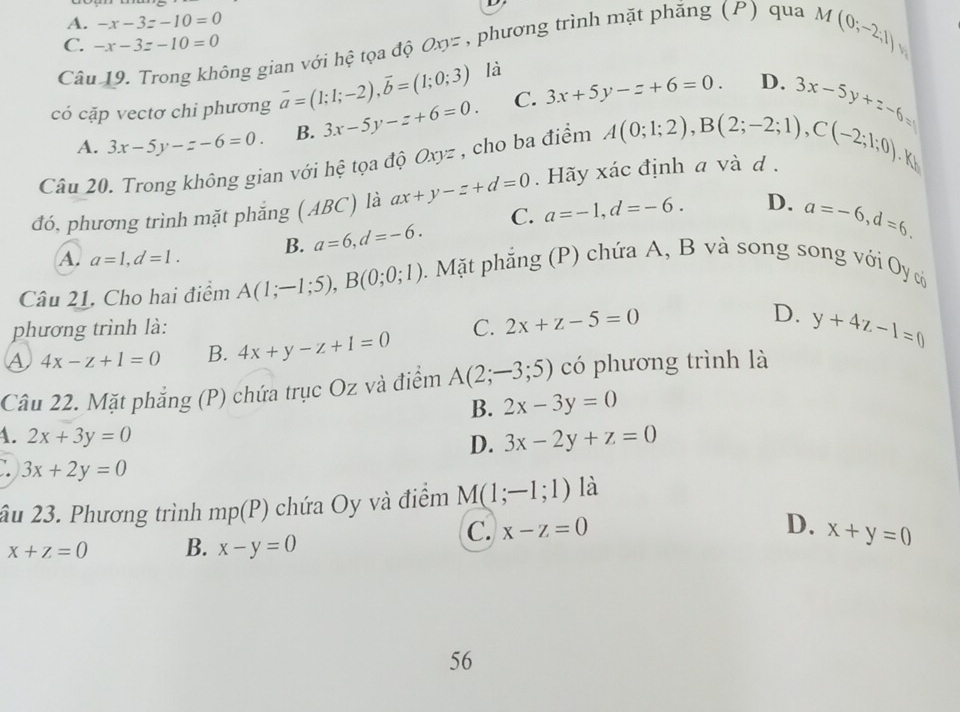 A. -x-3z-10=0
C. -x-3z-10=0
Câu 19. Trong không gian với hệ tọa độ Oxyz , phương trình mặt phăng (P) qua
M(0;-2;1) 
có cặp vectơ chi phương vector a=(1;1;-2),vector b=(1;0;3) là
A. 3x-5y-z-6=0. B. 3x-5y-z+6=0. C. 3x+5y-z+6=0.
D. 3x-5y+z-6=0
Câu 20. Trong không gian với hệ tọa độ Oxyz , cho ba điểm A(0;1;2),B(2;-2;1),C(-2;1;0) Kh
đó, phương trình mặt phẳng (ABC) là ax+y-z+d=0. Hãy xác định a và d .
C. a=-1,d=-6. D. a=-6,d=6.
A. a=1,d=1. B. a=6,d=-6.
Câu 21. Cho hai điểm A(1;-1;5),B(0;0;1) Mặt phẳng (P) chứa A, B và song song với Oy có
phương trình là: D. y+4z-1=0
A 4x-z+1=0 B. 4x+y-z+1=0 C. 2x+z-5=0
Cầu 22. Mặt phẳng (P) chứa trục Oz và điểm A(2;-3;5) có phương trình là
B. 2x-3y=0
4. 2x+3y=0
D. 3x-2y+z=0
3x+2y=0
âu 23. Phương trình mp(P) chứa Oy và điểm M(1;-1;1) là
C. x-z=0 D.
x+z=0 B. x-y=0 x+y=0
56